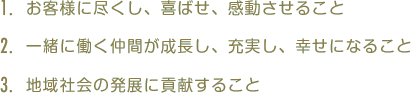 1.お客様に尽くし、喜ばせ、感動させること 2.一緒に働く仲間が成長し、充実し、幸せになること 3.地域社会の発展に貢献すること