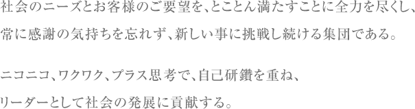 社会のニーズとお客様のご要望を、とことん満たすことに全力を尽くし、常に感謝の気持ちを忘れず、新しい事に挑戦し続ける集団である。ニコニコ、ワクワク、プラス思考で、自己研鑽を重ね、リーダーとして社会の発展に貢献する。